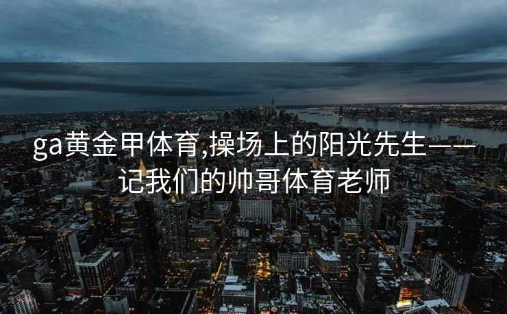 ga黄金甲体育,操场上的阳光先生——记我们的帅哥体育老师