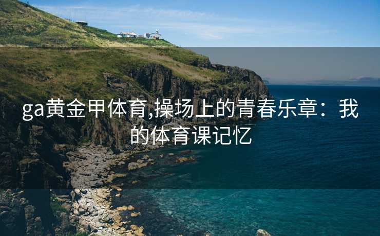 ga黄金甲体育,操场上的青春乐章：我的体育课记忆