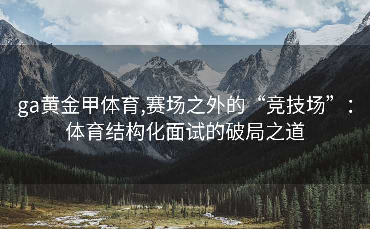 ga黄金甲体育,赛场之外的“竞技场”：体育结构化面试的破局之道