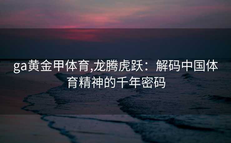 ga黄金甲体育,龙腾虎跃：解码中国体育精神的千年密码