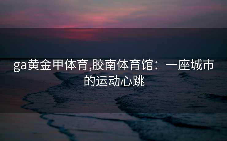 ga黄金甲体育,胶南体育馆：一座城市的运动心跳