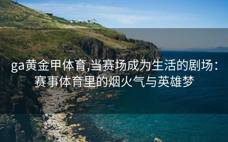 ga黄金甲体育,当赛场成为生活的剧场：赛事体育里的烟火气与英雄梦