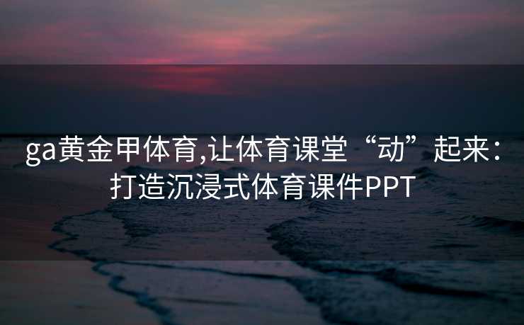 ga黄金甲体育,让体育课堂“动”起来：打造沉浸式体育课件PPT